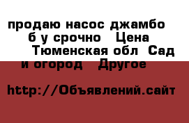 продаю насос джамбо 60/35 б/у срочно › Цена ­ 3 000 - Тюменская обл. Сад и огород » Другое   